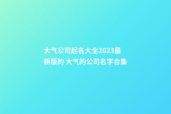 大气公司起名大全2023最新版的 大气的公司名字合集-第1张-公司起名-玄机派